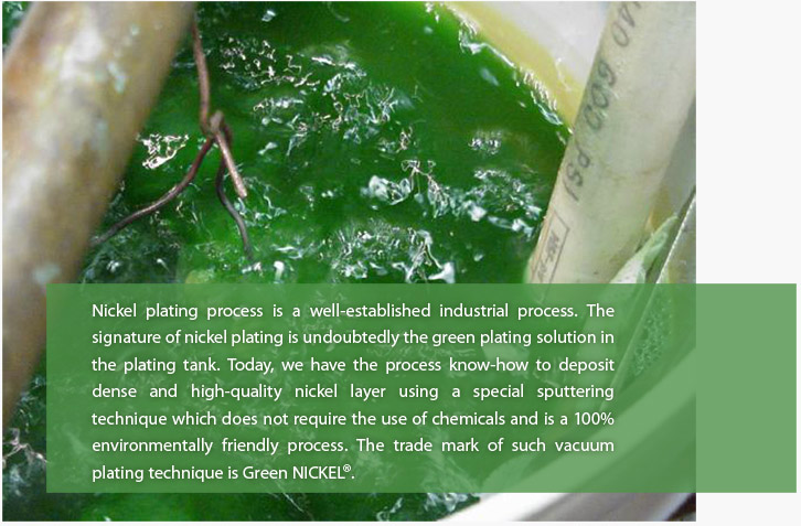 Nickel plating process is a well established industrial process; the signature of nickel plating in undoubtedly the green plating solution in the plating tank.  Today, we have the process know-how to deposit dense and high quality nickel layer using a special sputtering technique.  The trade name of such vacuum plating technique is called Green NICKEL®